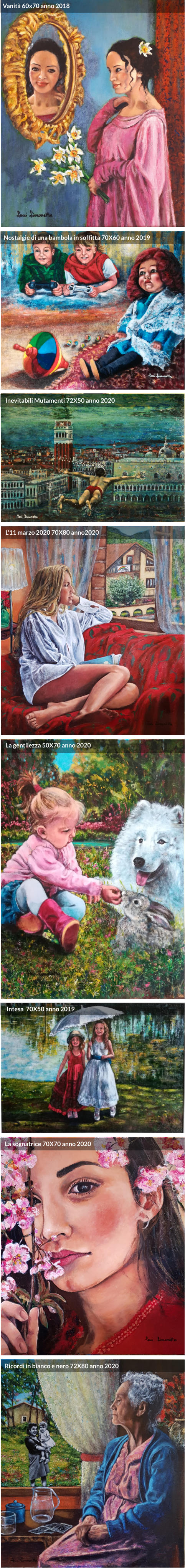 Vanità 60x70 anno 2018 Nostalgie di una bambola in soffitta 70X60 anno 2019 Intesa  70X50 anno 2019 La gentilezza 50X70 anno 2020 Inevitabili Mutamenti 72X50 anno 2020 La sognatrice 70X70 anno 2020 L'11 marzo 2020 70X80 anno2020 Ricordi in bianco e nero 72X80 anno 2020