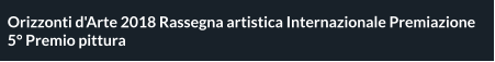 Orizzonti d'Arte 2018 Rassegna artistica Internazionale Premiazione 5° Premio pittura